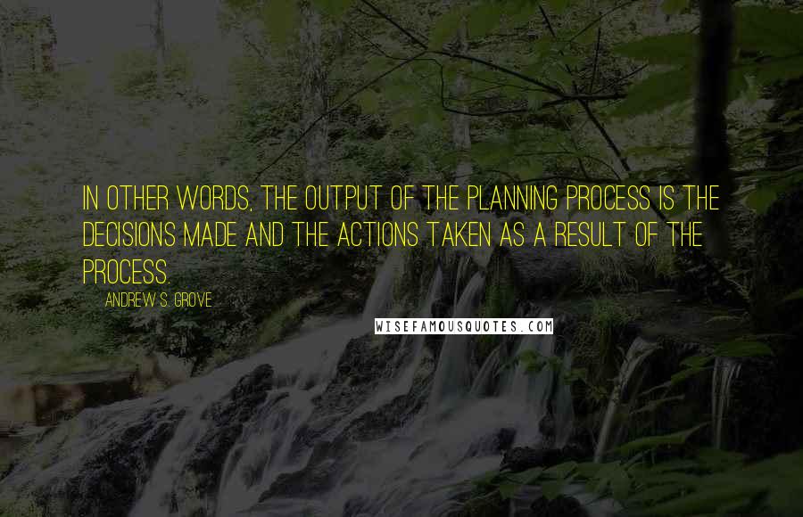 Andrew S. Grove Quotes: In other words, the output of the planning process is the decisions made and the actions taken as a result of the process.