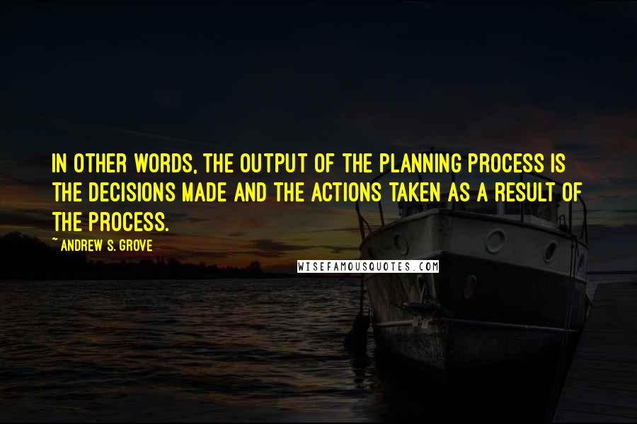 Andrew S. Grove Quotes: In other words, the output of the planning process is the decisions made and the actions taken as a result of the process.