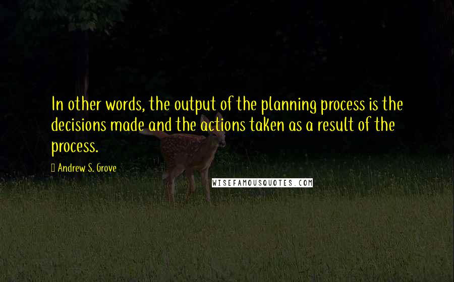 Andrew S. Grove Quotes: In other words, the output of the planning process is the decisions made and the actions taken as a result of the process.