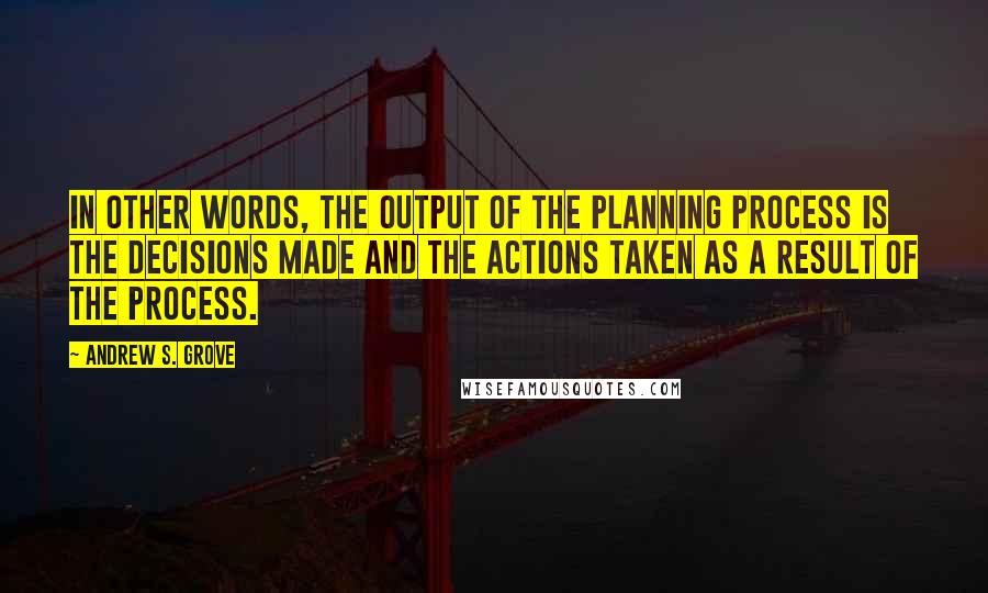 Andrew S. Grove Quotes: In other words, the output of the planning process is the decisions made and the actions taken as a result of the process.