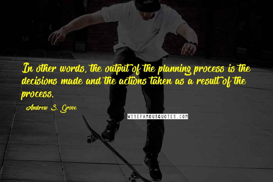 Andrew S. Grove Quotes: In other words, the output of the planning process is the decisions made and the actions taken as a result of the process.