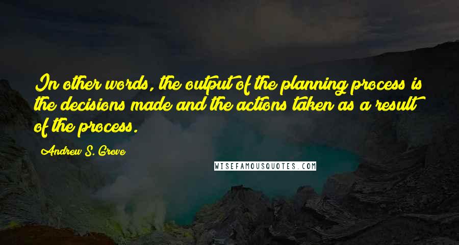 Andrew S. Grove Quotes: In other words, the output of the planning process is the decisions made and the actions taken as a result of the process.