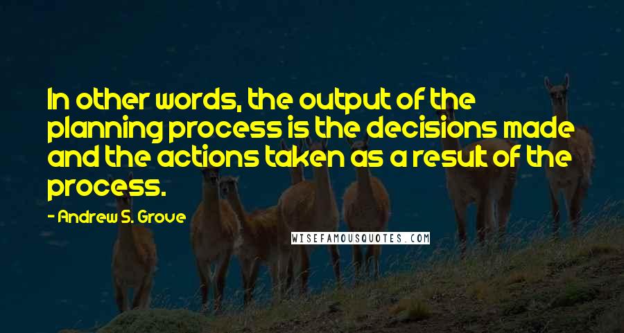 Andrew S. Grove Quotes: In other words, the output of the planning process is the decisions made and the actions taken as a result of the process.