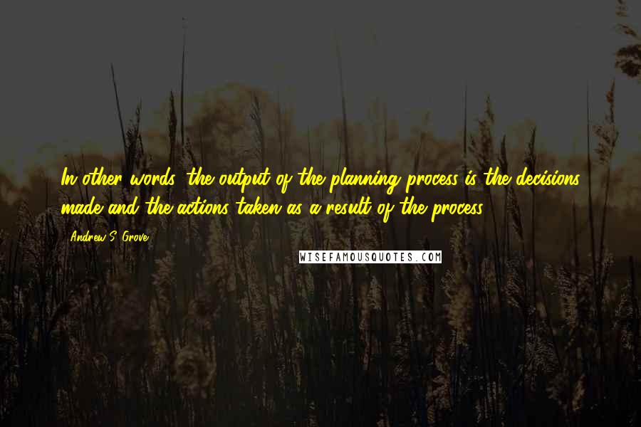 Andrew S. Grove Quotes: In other words, the output of the planning process is the decisions made and the actions taken as a result of the process.