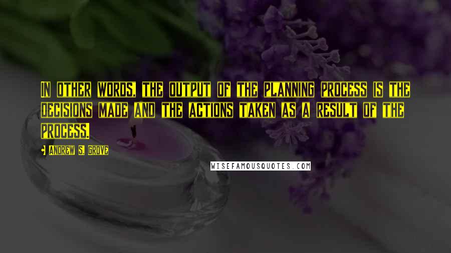 Andrew S. Grove Quotes: In other words, the output of the planning process is the decisions made and the actions taken as a result of the process.