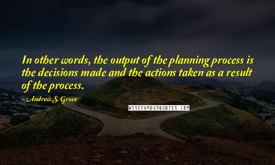 Andrew S. Grove Quotes: In other words, the output of the planning process is the decisions made and the actions taken as a result of the process.