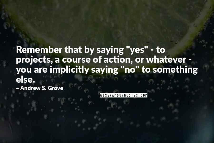 Andrew S. Grove Quotes: Remember that by saying "yes" - to projects, a course of action, or whatever - you are implicitly saying "no" to something else.