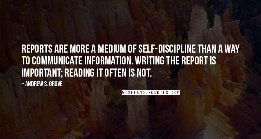 Andrew S. Grove Quotes: Reports are more a medium of self-discipline than a way to communicate information. Writing the report is important; reading it often is not.