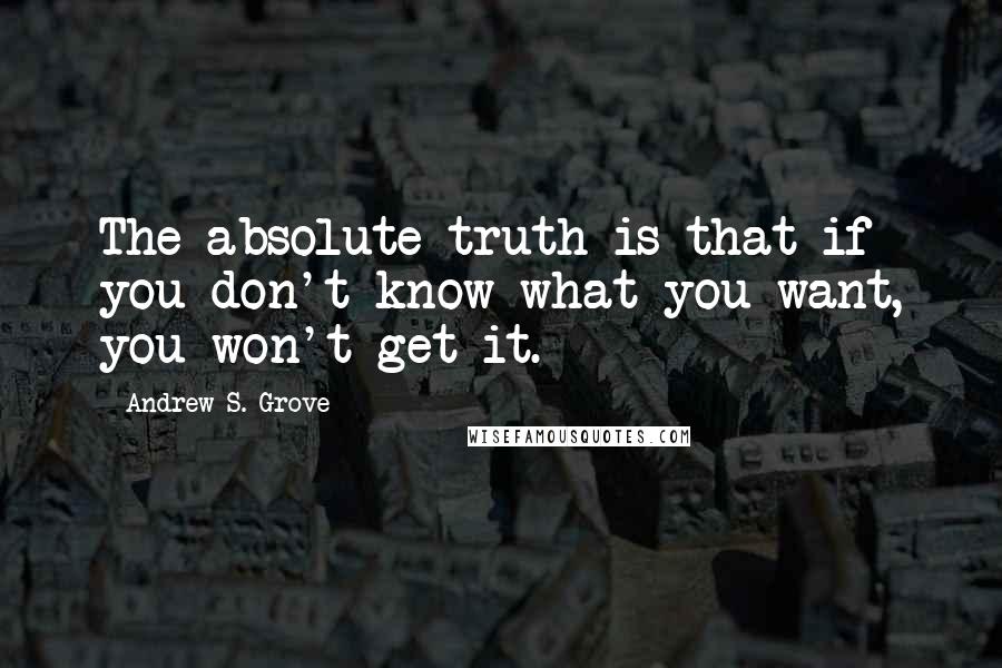 Andrew S. Grove Quotes: The absolute truth is that if you don't know what you want, you won't get it.