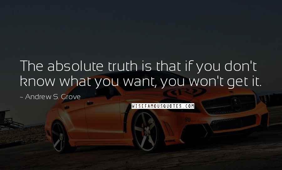 Andrew S. Grove Quotes: The absolute truth is that if you don't know what you want, you won't get it.