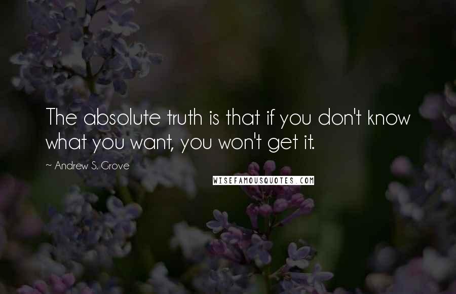 Andrew S. Grove Quotes: The absolute truth is that if you don't know what you want, you won't get it.