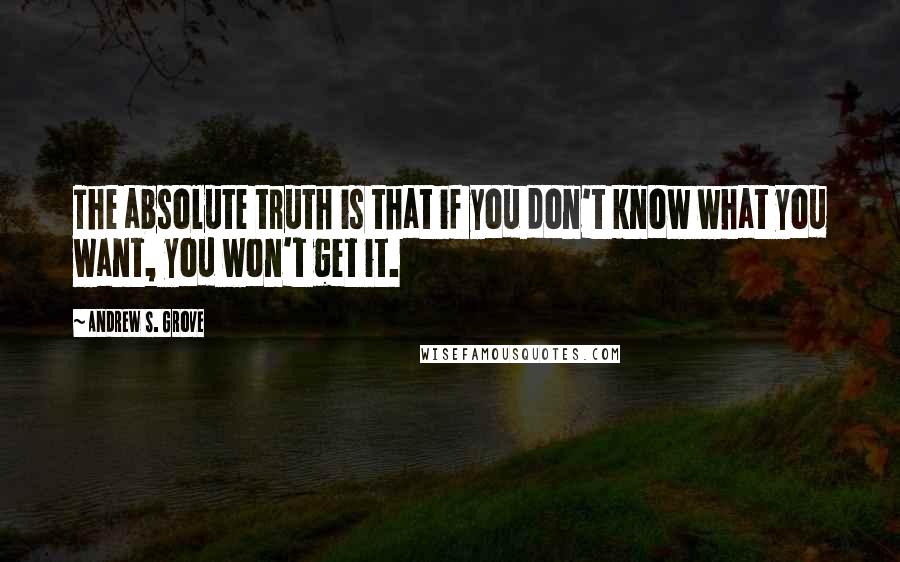 Andrew S. Grove Quotes: The absolute truth is that if you don't know what you want, you won't get it.