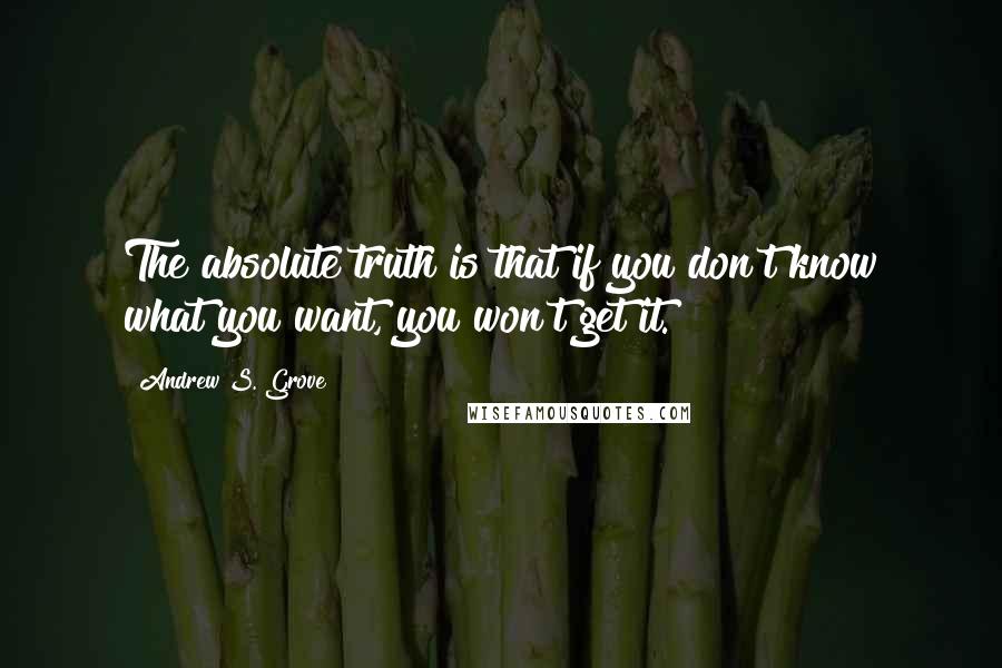 Andrew S. Grove Quotes: The absolute truth is that if you don't know what you want, you won't get it.