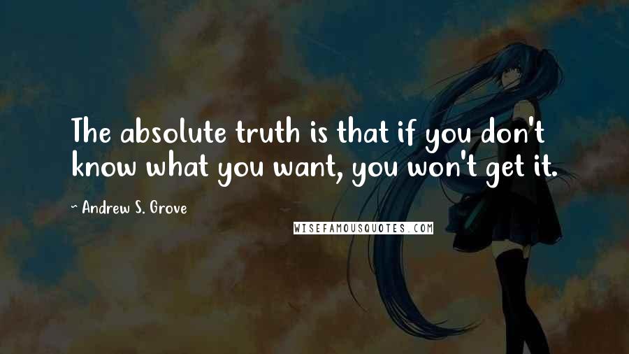 Andrew S. Grove Quotes: The absolute truth is that if you don't know what you want, you won't get it.