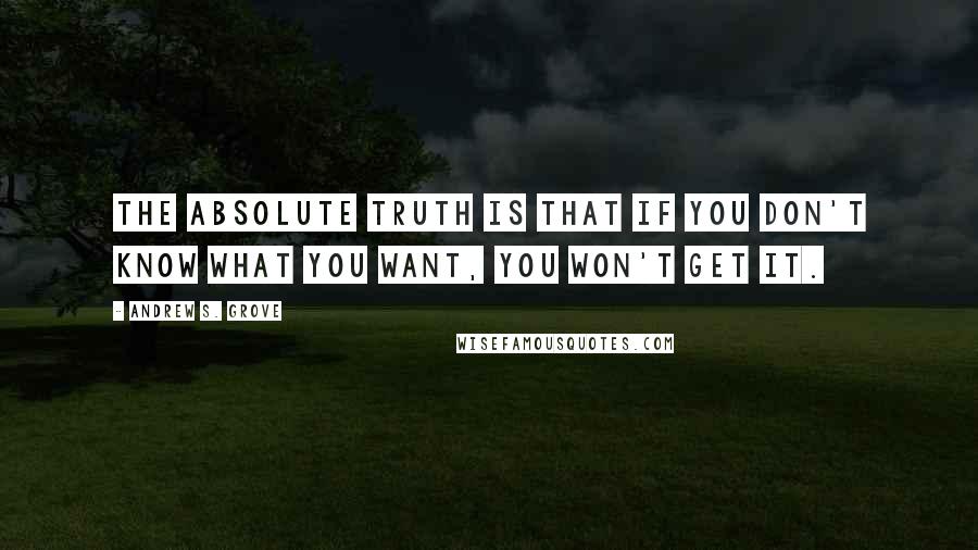 Andrew S. Grove Quotes: The absolute truth is that if you don't know what you want, you won't get it.