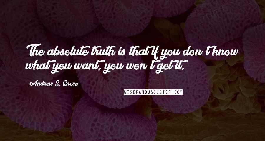 Andrew S. Grove Quotes: The absolute truth is that if you don't know what you want, you won't get it.