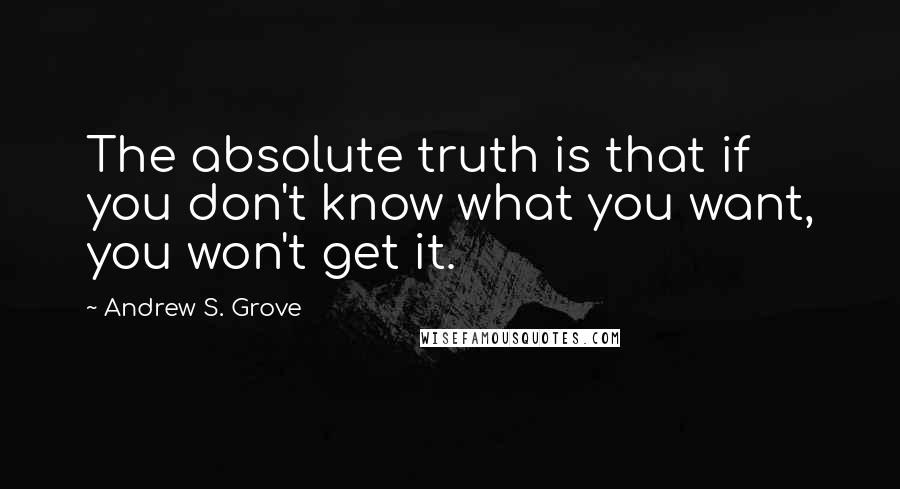 Andrew S. Grove Quotes: The absolute truth is that if you don't know what you want, you won't get it.