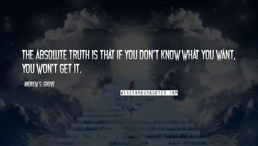 Andrew S. Grove Quotes: The absolute truth is that if you don't know what you want, you won't get it.