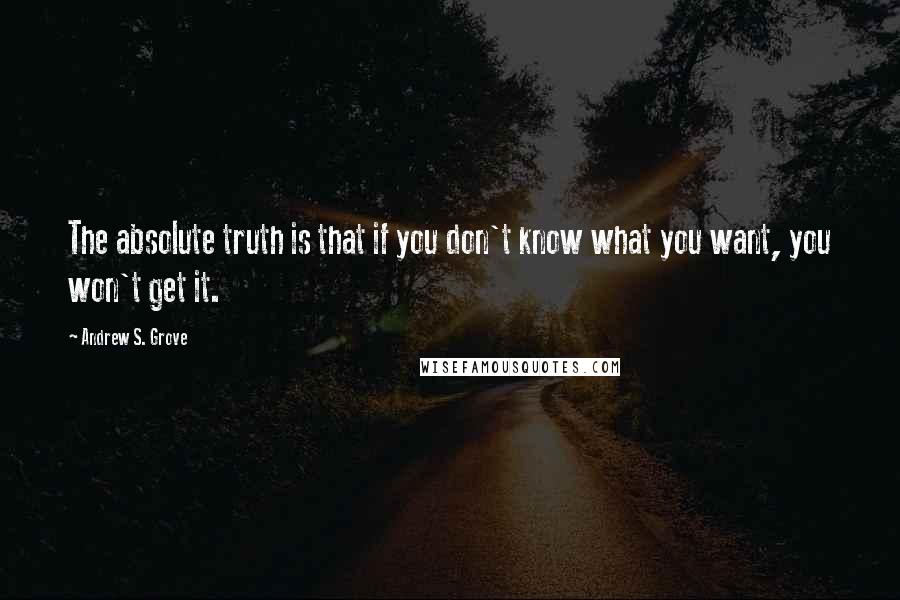 Andrew S. Grove Quotes: The absolute truth is that if you don't know what you want, you won't get it.
