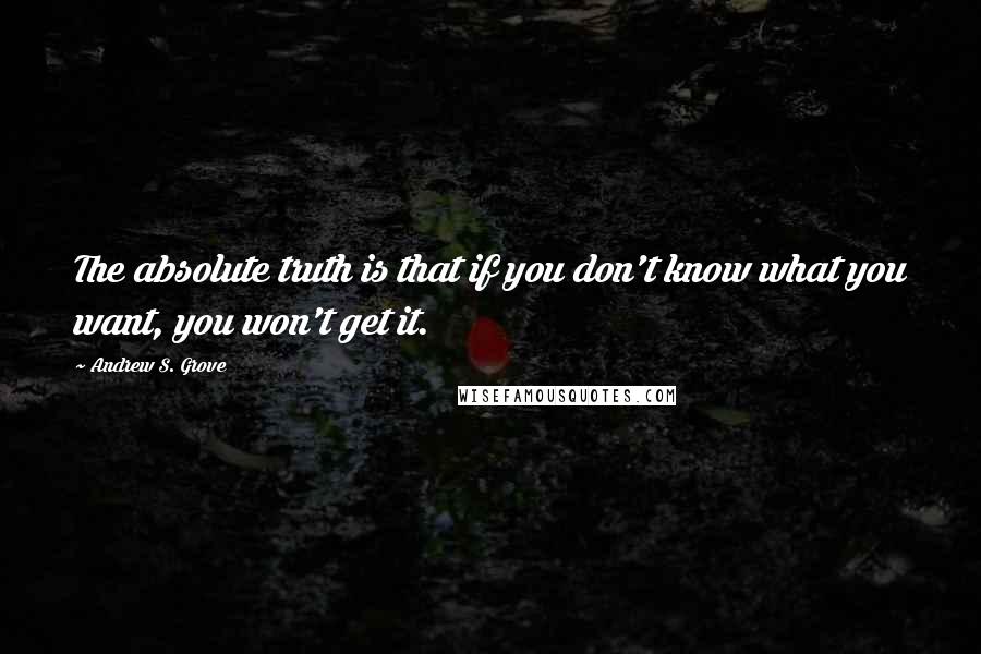 Andrew S. Grove Quotes: The absolute truth is that if you don't know what you want, you won't get it.