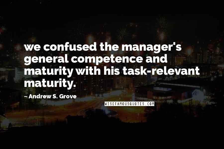 Andrew S. Grove Quotes: we confused the manager's general competence and maturity with his task-relevant maturity.