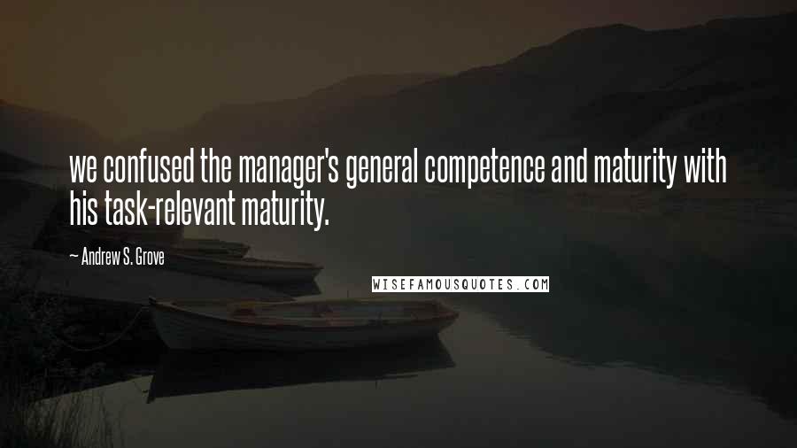 Andrew S. Grove Quotes: we confused the manager's general competence and maturity with his task-relevant maturity.