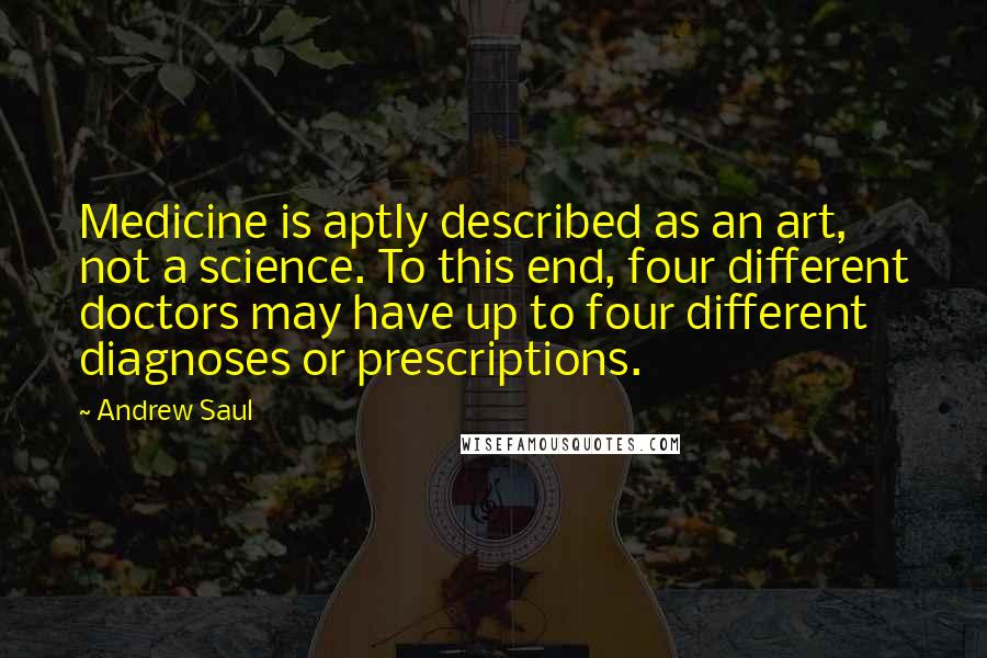 Andrew Saul Quotes: Medicine is aptly described as an art, not a science. To this end, four different doctors may have up to four different diagnoses or prescriptions.