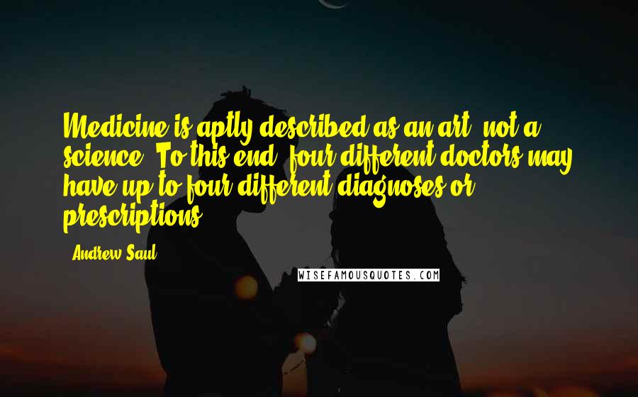 Andrew Saul Quotes: Medicine is aptly described as an art, not a science. To this end, four different doctors may have up to four different diagnoses or prescriptions.