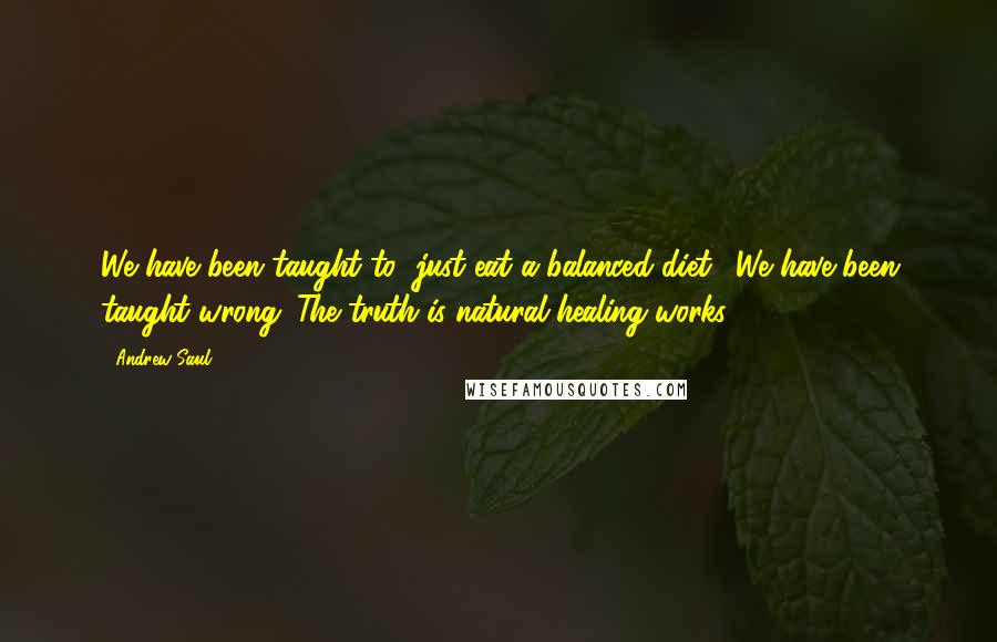 Andrew Saul Quotes: We have been taught to "just eat a balanced diet." We have been taught wrong. The truth is natural healing works.