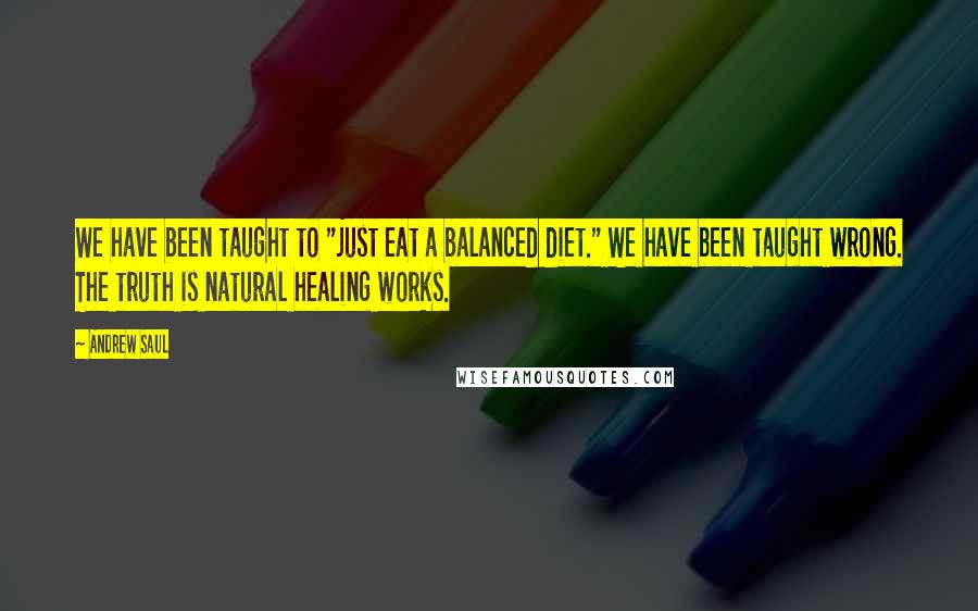 Andrew Saul Quotes: We have been taught to "just eat a balanced diet." We have been taught wrong. The truth is natural healing works.