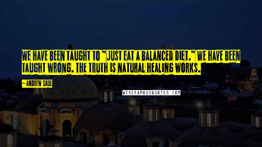 Andrew Saul Quotes: We have been taught to "just eat a balanced diet." We have been taught wrong. The truth is natural healing works.
