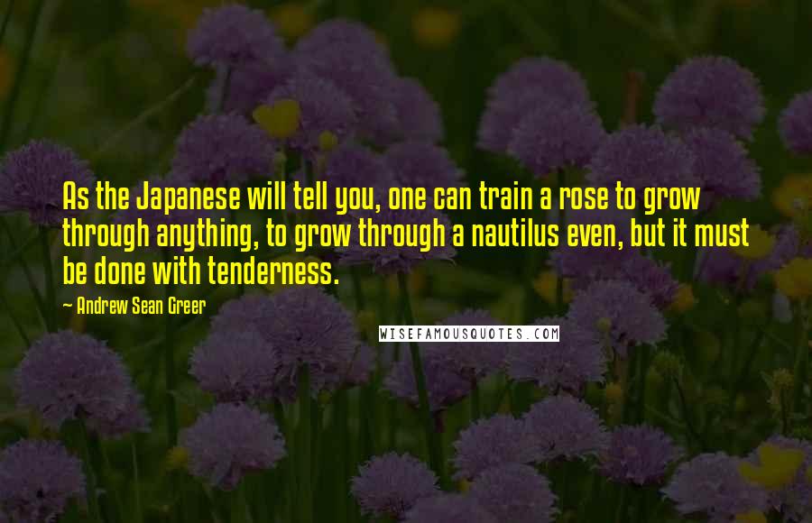 Andrew Sean Greer Quotes: As the Japanese will tell you, one can train a rose to grow through anything, to grow through a nautilus even, but it must be done with tenderness.