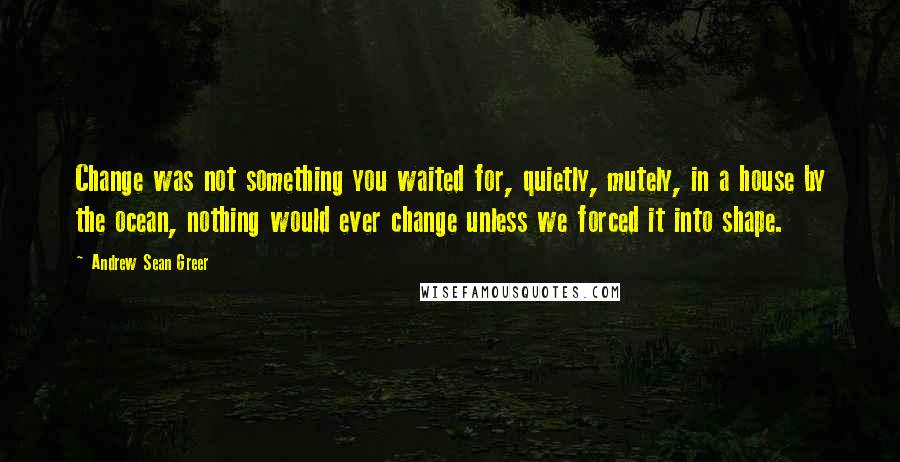 Andrew Sean Greer Quotes: Change was not something you waited for, quietly, mutely, in a house by the ocean, nothing would ever change unless we forced it into shape.
