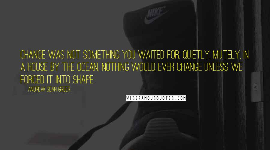Andrew Sean Greer Quotes: Change was not something you waited for, quietly, mutely, in a house by the ocean, nothing would ever change unless we forced it into shape.