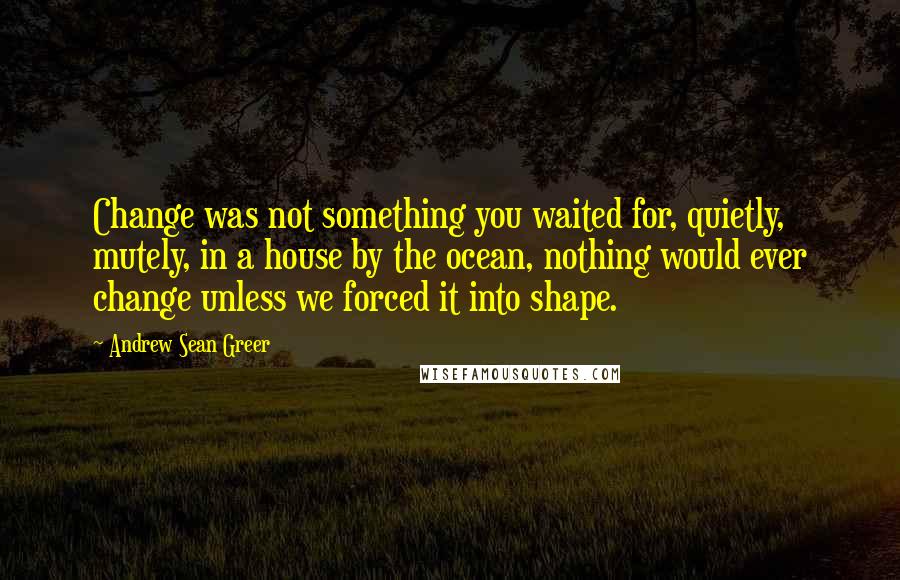 Andrew Sean Greer Quotes: Change was not something you waited for, quietly, mutely, in a house by the ocean, nothing would ever change unless we forced it into shape.