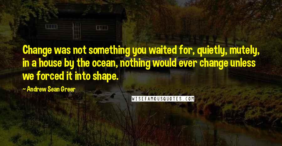 Andrew Sean Greer Quotes: Change was not something you waited for, quietly, mutely, in a house by the ocean, nothing would ever change unless we forced it into shape.