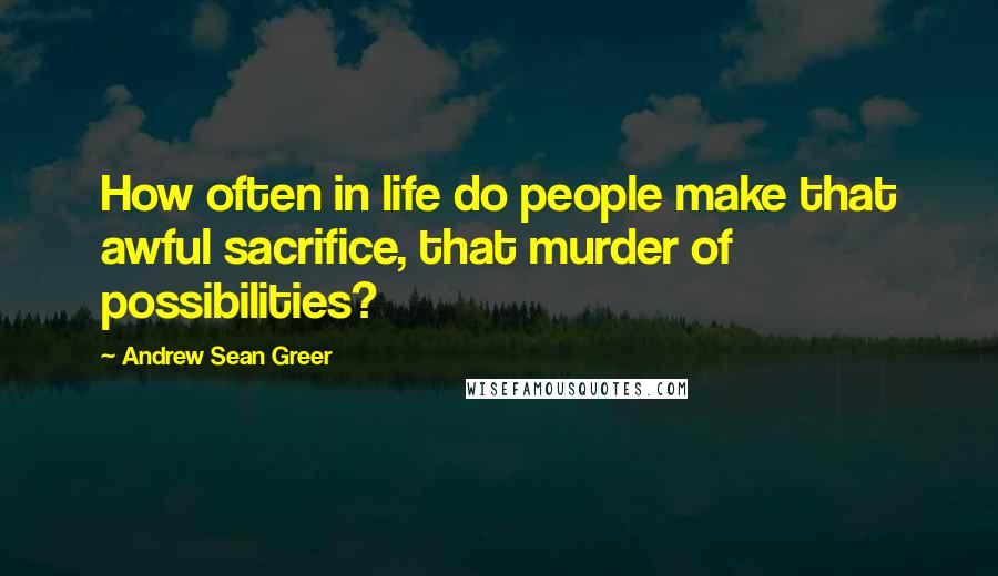 Andrew Sean Greer Quotes: How often in life do people make that awful sacrifice, that murder of possibilities?