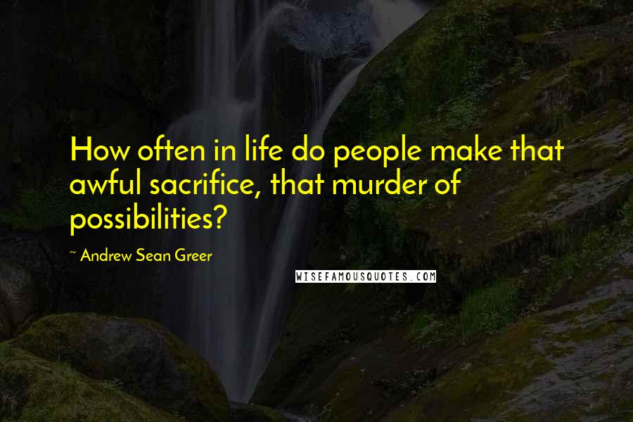 Andrew Sean Greer Quotes: How often in life do people make that awful sacrifice, that murder of possibilities?