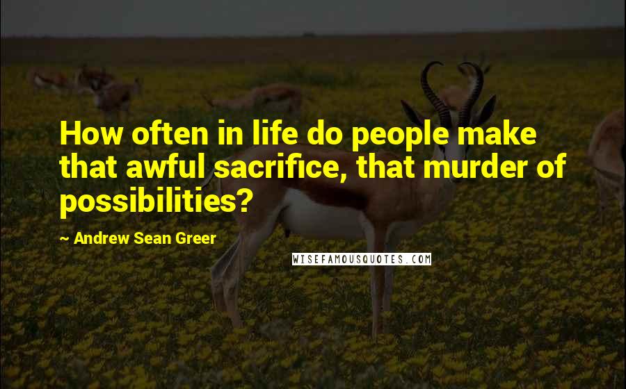 Andrew Sean Greer Quotes: How often in life do people make that awful sacrifice, that murder of possibilities?