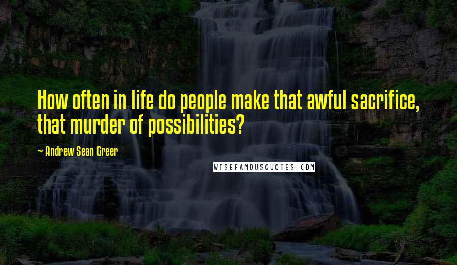 Andrew Sean Greer Quotes: How often in life do people make that awful sacrifice, that murder of possibilities?