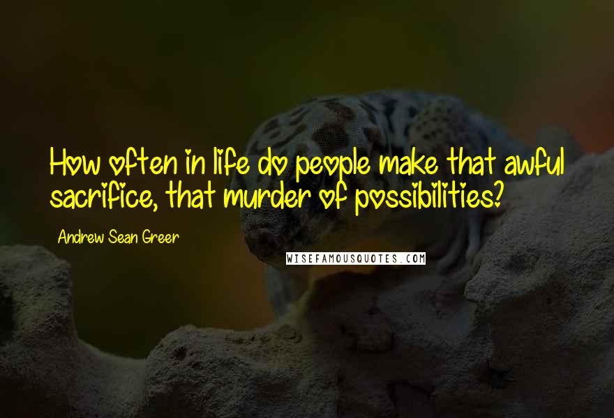 Andrew Sean Greer Quotes: How often in life do people make that awful sacrifice, that murder of possibilities?