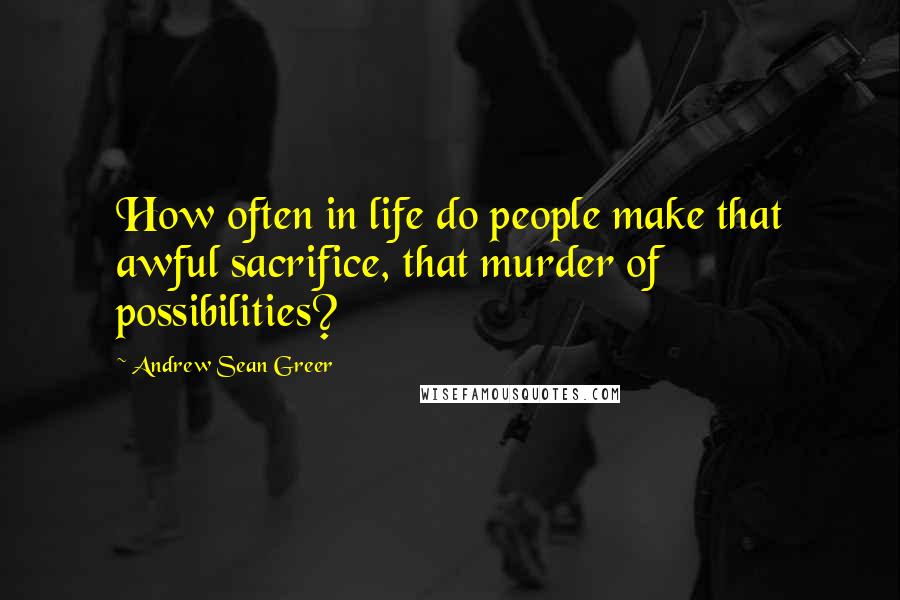 Andrew Sean Greer Quotes: How often in life do people make that awful sacrifice, that murder of possibilities?