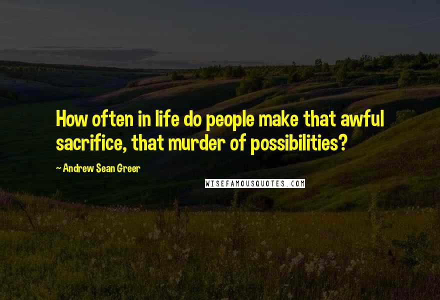 Andrew Sean Greer Quotes: How often in life do people make that awful sacrifice, that murder of possibilities?