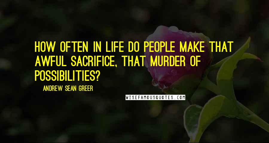 Andrew Sean Greer Quotes: How often in life do people make that awful sacrifice, that murder of possibilities?