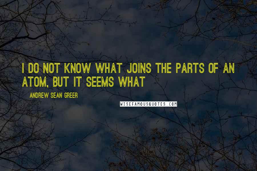 Andrew Sean Greer Quotes: I do not know what joins the parts of an atom, but it seems what