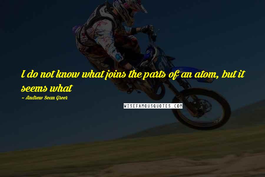 Andrew Sean Greer Quotes: I do not know what joins the parts of an atom, but it seems what