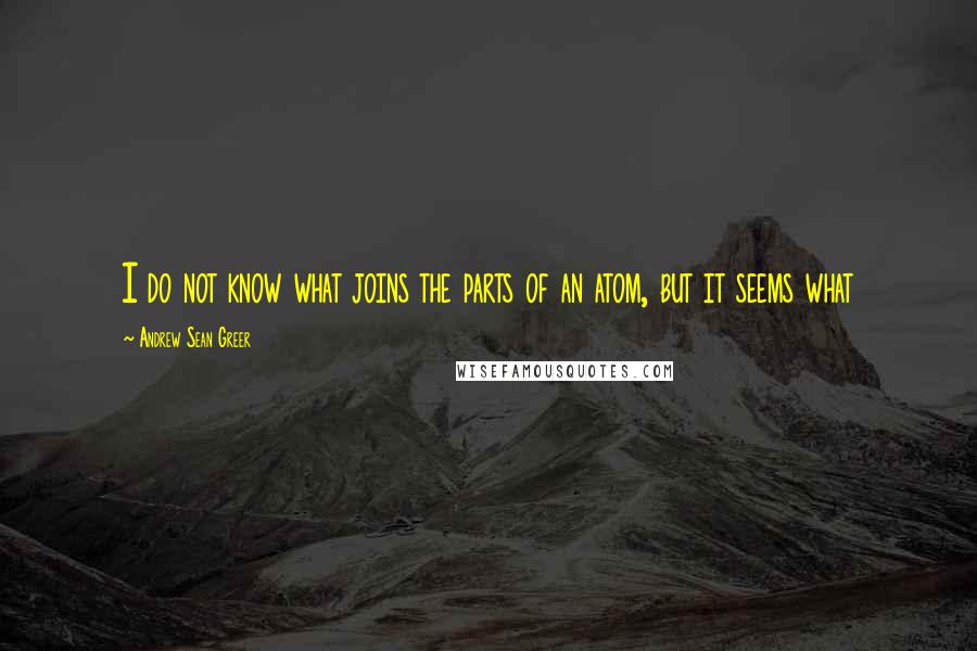 Andrew Sean Greer Quotes: I do not know what joins the parts of an atom, but it seems what