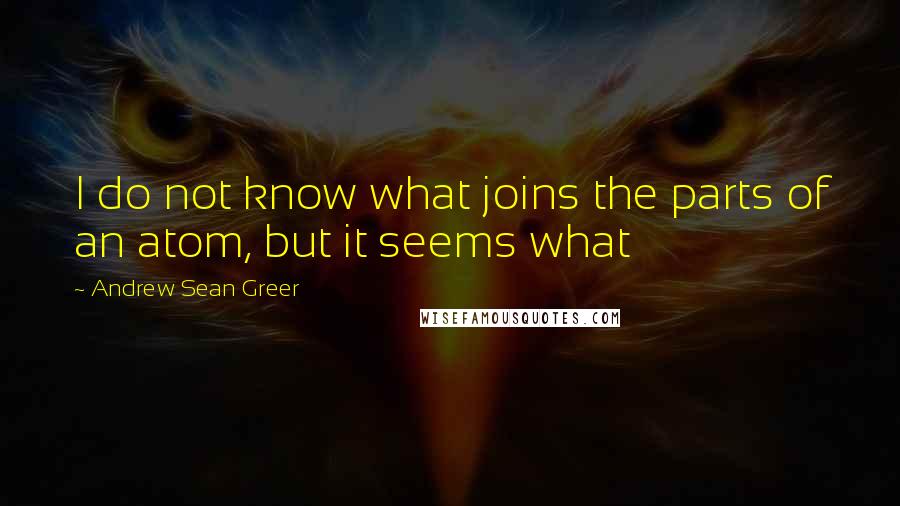 Andrew Sean Greer Quotes: I do not know what joins the parts of an atom, but it seems what