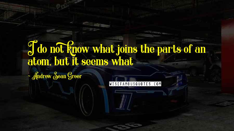 Andrew Sean Greer Quotes: I do not know what joins the parts of an atom, but it seems what