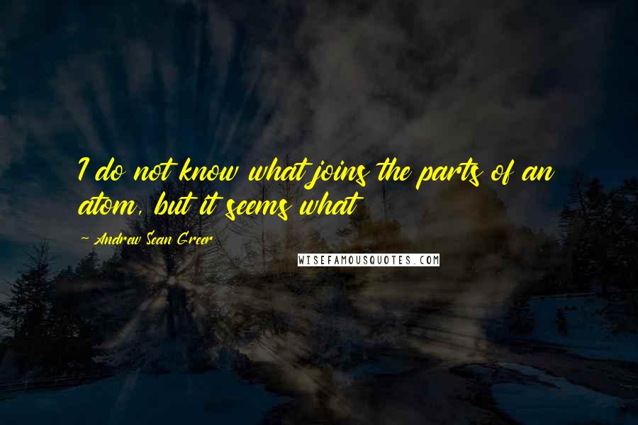 Andrew Sean Greer Quotes: I do not know what joins the parts of an atom, but it seems what